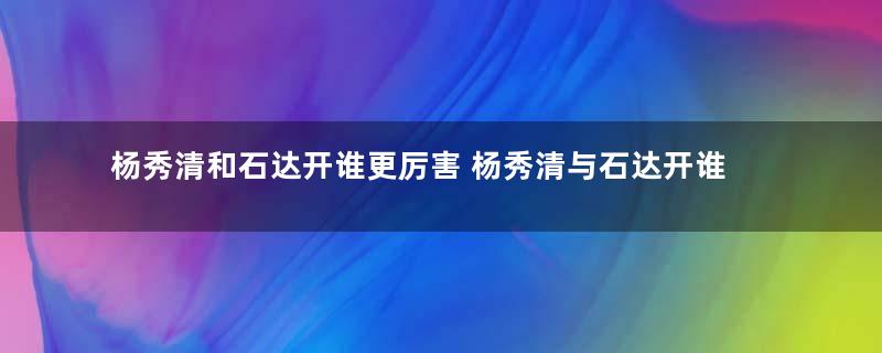 杨秀清和石达开谁更厉害 杨秀清与石达开谁军事能力强